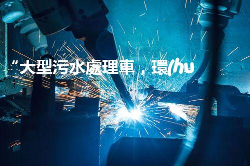 “大型污水處理車，環(huán)保先鋒，守護碧水藍天！”